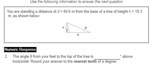 Use the following information to answer the next question
You are standing a distance of d = 84.6 m from the base of a tree of height h = 19.3
m, as shown below:
Numeric Response
2. The angle e from your feet to the top of the tree is
horizontal. Round your answer to the nearest tenth of a degree.
above
