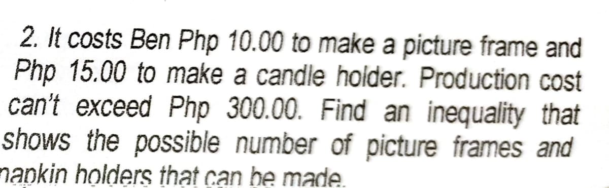 2. It costs Ben Php 10.00 to make a picture frame and
Php 15.00 to make a candle holder. Production cost
can't exceed Php 300.00. Find an inequality that
shows the possible number of picture frames and
napkin holders that can be made.
