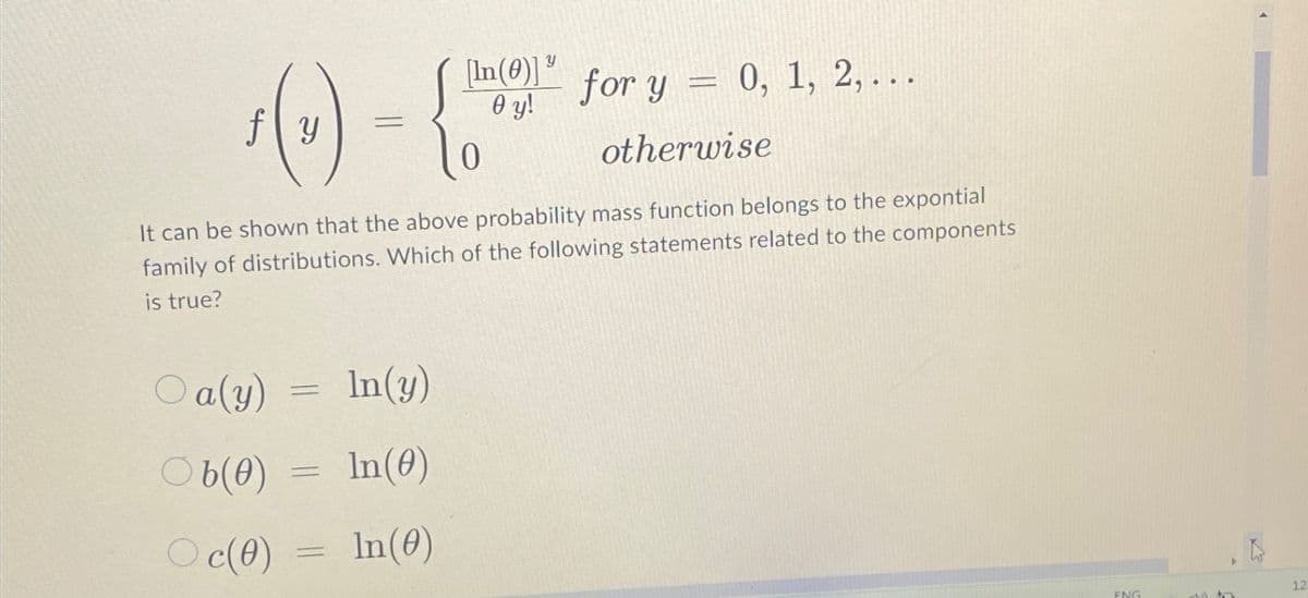 [In()]
y
for y
0, 1, 2,...
fy
0 y!
=
otherwise
It can be shown that the above probability mass function belongs to the expontial
family of distributions. Which of the following statements related to the components
is true?
Oa(y)
Ob(0)
Oc(0)
=
=
=
In(y)
In(0)
In(0)
ENG
12
