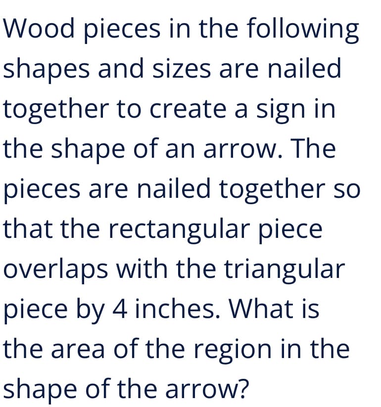 Wood pieces in the following
shapes and sizes are nailed
together to create a sign in
the shape of an arrow. The
pieces are nailed together so
that the rectangular piece
overlaps with the triangular
piece by 4 inches. What is
the area of the region in the
shape of the arrow?
