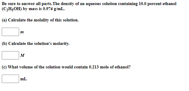 Be sure to answer all parts.The density of an aqueous solution containing 10.0 percent ethanol
(C,H;OH) by mass is 0.974 g/mL.
(a) Calculate the molality of this solution.
m
(b) Calculate the solution's molarity.
M
(c) What volume of the solution would contain 0.213 mole of ethanol?
mL
