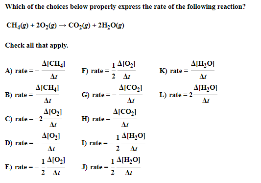 Which of the choices below properly express the rate of the following reaction?
CH4(g) + 20,(g) → CO2(g) + 2H,O(g)
Check all that apply.
1A[02]
F) rate =
A[CH4]
A[H,O]
A) rate
K) rate =
At
2 At
At
A[CH4]
A[CO2]
A[H,0]
B) rate =
G) rate
L) rate = 2-
At
At
At
A[02]
C) rate = -2-
At
A[CO2]
H) rate =
At
A[O2]
1 A[H,O]
D) rate =
I) rate
At
At
1 4[02]
2 At
1 A[H,O]
E) rate =
J) rate =
At
