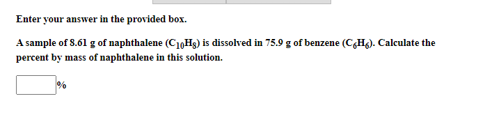 Enter your answer in the provided box.
A sample of 8.61 g of naphthalene (C10H3) is dissolved in 75.9 g of benzene (C,H6). Calculate the
percent by mass of naphthalene in this solution.
%

