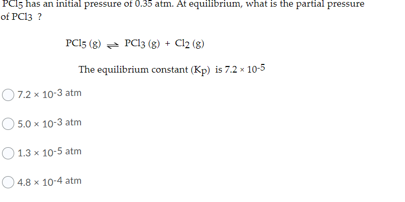 PC15 has an initial pressure of 0.35 atm. At equilibrium, what is the partial pressure
of PC13 ?
PC15 (g) = PC13 (g) + Cl2 (g)
The equilibrium constant (Kp) is 7.2 x 10-5
7.2 x 10-3 atm
5.0 x 10-3 atm
1.3 x 10-5 atm
4.8 × 10-4 atm
