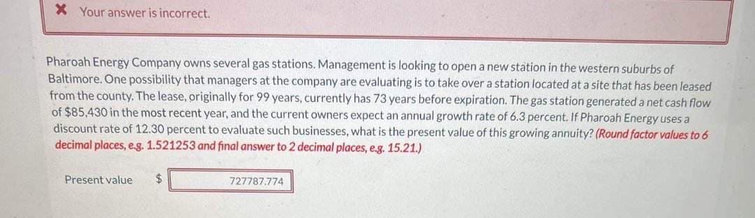 Your answer is incorrect.
Pharoah Energy Company owns several gas stations. Management is looking to open a new station in the western suburbs of
Baltimore. One possibility that managers at the company are evaluating is to take over a station located at a site that has been leased
from the county. The lease, originally for 99 years, currently has 73 years before expiration. The gas station generated a net cash flow
of $85,430 in the most recent year, and the current owners expect an annual growth rate of 6.3 percent. If Pharoah Energy uses a
discount rate of 12.30 percent to evaluate such businesses, what is the present value of this growing annuity? (Round factor values to 6
decimal places, e.g. 1.521253 and final answer to 2 decimal places, e.g. 15.21.)
Present value $
727787.774