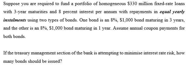 Suppose you are required to fund a portfolio of homogeneous $330 million fixed-rate loans
with 3-year maturities and 8 percent interest per annum with repayments in equal yearly
instalments using two types of bonds. One bond is an 8%, $1,000 bond maturing in 3 years,
and the other is an 8%, $1,000 bond maturing in 1 year. Assume annual coupon payments for
both bonds.
If the treasury management section of the bank is attempting to minimise interest rate risk, how
many bonds should be issued?