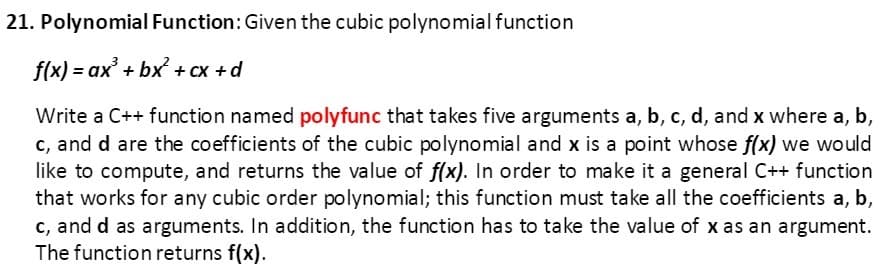 21. Polynomial Function: Given the cubic polynomial function
f(x) = ax' + bx + cx +d
Write a C++ function named polyfunc that takes five arguments a, b, c, d, and x where a, b,
c, and d are the coefficients of the cubic polynomial and x is a point whose f(x) we would
like to compute, and returns the value of f(x). In order to make it a general C++ function
that works for any cubic order polynomial; this function must take all the coefficients a, b,
c, and d as arguments. In addition, the function has to take the value of x as an argument.
The function returns f(x).
