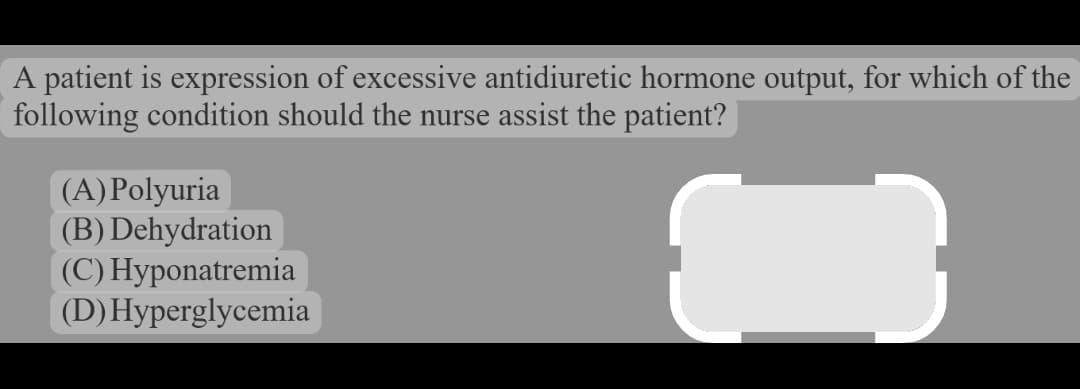 A patient is expression of excessive antidiuretic hormone output, for which of the
following condition should the nurse assist the patient?
(A) Polyuria
(B) Dehydration
(C) Hyponatremia
(D) Hyperglycemia
3