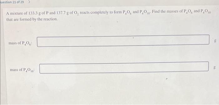 Question 21 of 29 >
A mixture of 133.3 g of P and 137.7 g of O, reacts completely to form P,O, and P,O₁0. Find the masses of P,O, and P₂O₁0
that are formed by the reaction.
10"
mass of PO
mass of P,O10