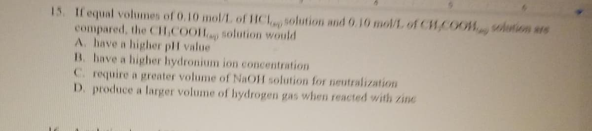 15. If equal volumes of 0.10 mol/L of HCl solution and 0.10 mol/L of CH₂COOH solution are
compared, the CH₂COOHp solution would
A. have a higher pH value
B. have a higher hydronium ion concentration
C. require a greater volume of NaOH solution for neutralization
D. produce a larger volume of hydrogen gas when reacted with zine