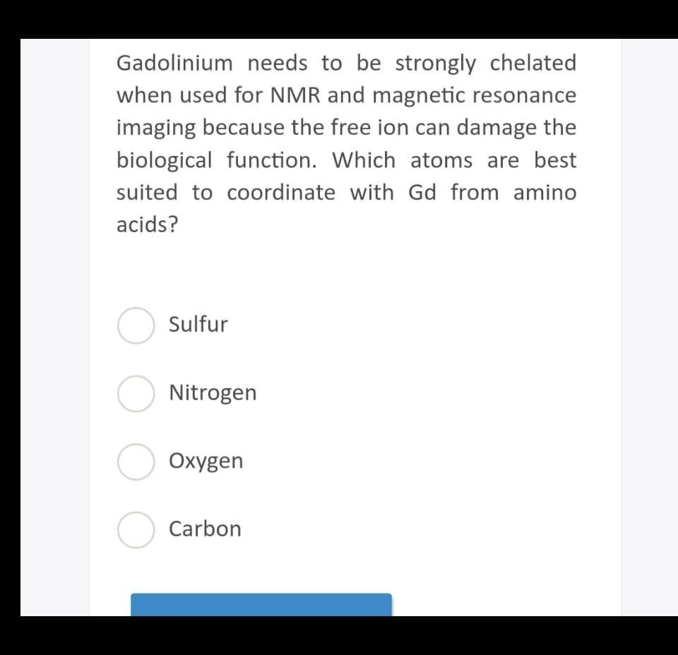 Gadolinium needs to be strongly chelated
when used for NMR and magnetic resonance
imaging because the free ion can damage the
biological function. Which atoms are best
suited to coordinate with Gd from amino
acids?
Sulfur
O Nitrogen
O Oxygen
O Carbon