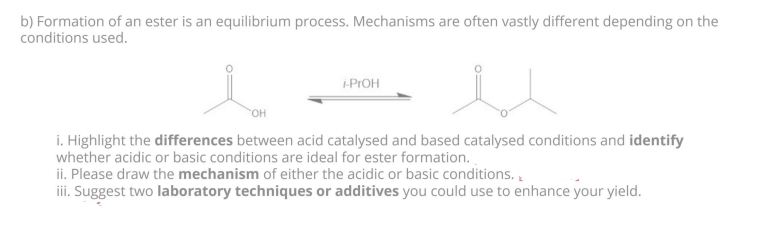 b) Formation of an ester is an equilibrium process. Mechanisms are often vastly different depending on the
conditions used.
u
i. Highlight the differences between acid catalysed and based catalysed conditions and identify
whether acidic or basic conditions are ideal for ester formation.
OH
i-ProH
ii. Please draw the mechanism of either the acidic or basic conditions.
iii. Suggest two laboratory techniques or additives you could use to enhance your yield.