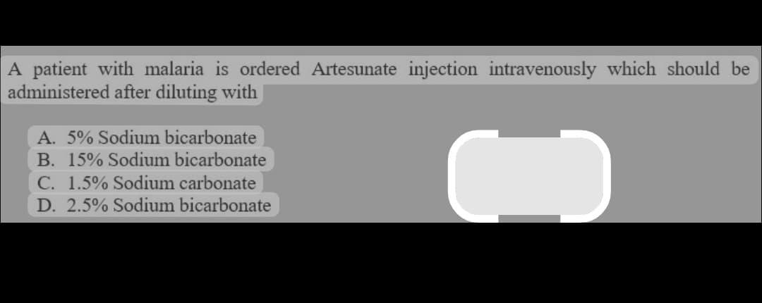A patient with malaria is ordered Artesunate injection intravenously which should be
administered after diluting with
A. 5% Sodium bicarbonate
B. 15% Sodium bicarbonate
C. 1.5% Sodium carbonate
D. 2.5% Sodium bicarbonate
