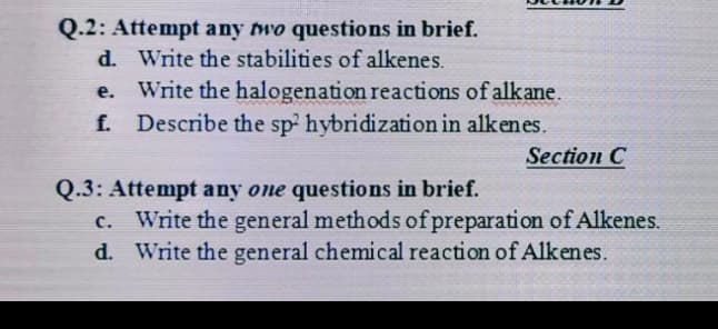 Q.2: Attempt any two questions in brief.
d. Write the stabilities of alkenes.
e.
www
Write the halogenation reactions of alkane.
f. Describe the sp2 hybridization in alkenes.
Section C
Q.3: Attempt any one questions in brief.
C. Write the general methods of preparation of Alkenes.
d. Write the general chemical reaction of Alkenes.