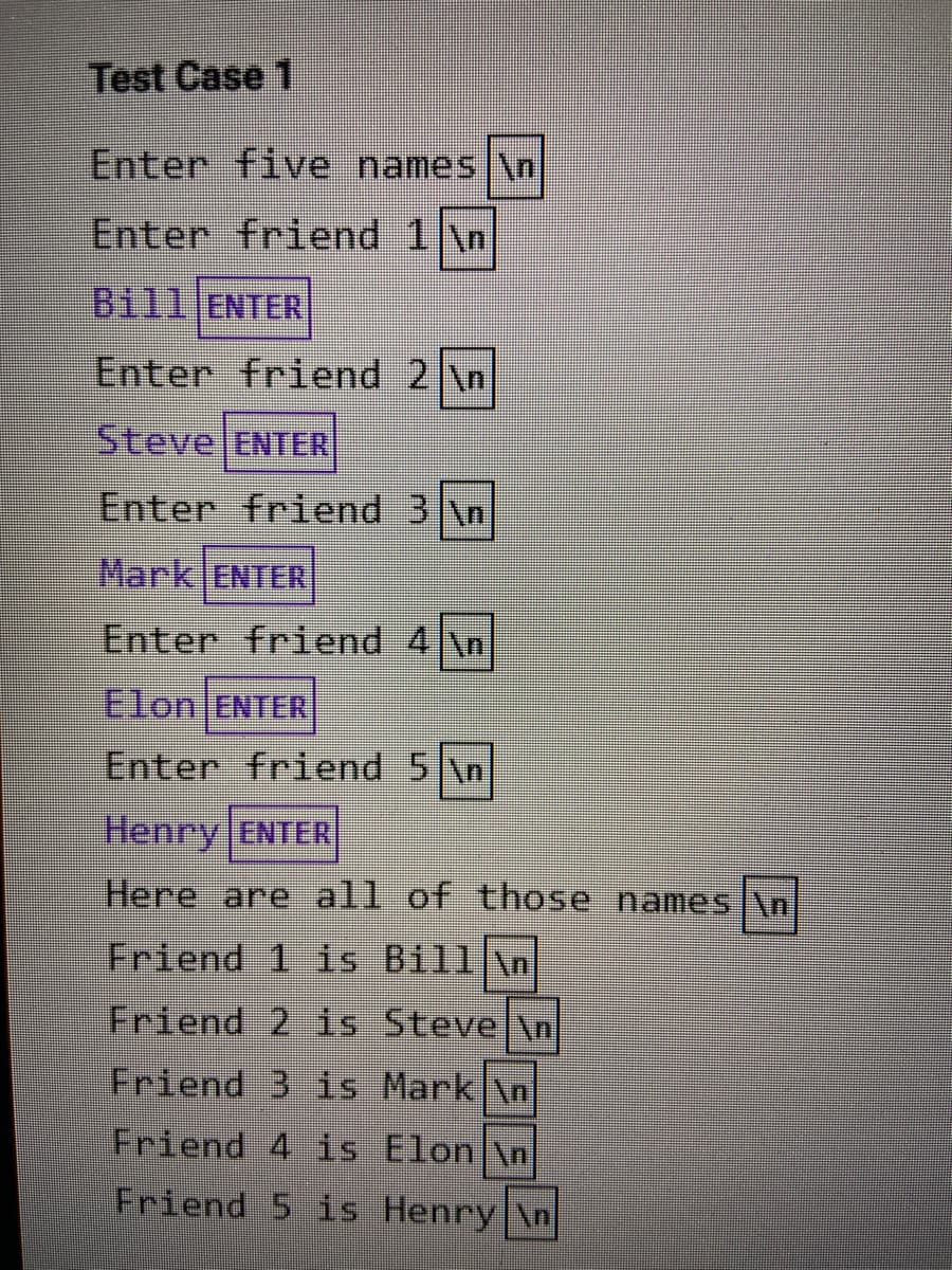 Test Case 1
Enter five names \n
Enter friend 1 \n
Bill ENTER
Enter friend 2 \n
Steve ENTER
Enter friend 3 \n
Mark ENTER
Enter friend 4 \n
Elon ENTER
Enter friend 5 \n
Henry ENTER
Here are all of those nameS \n
Friend 1 is Bill \n
Friend 2 is Stevel\n
Friend
is Mark \n
Friend 4 is Elon \n
Friend 5 is Henry \n
