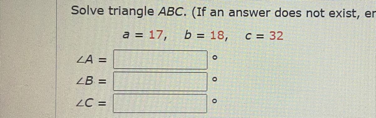 Solve triangle ABC. (If an answer does not exist, er
a = 17, b = 18,
C = 32
ZA =
ZB =
LC =
