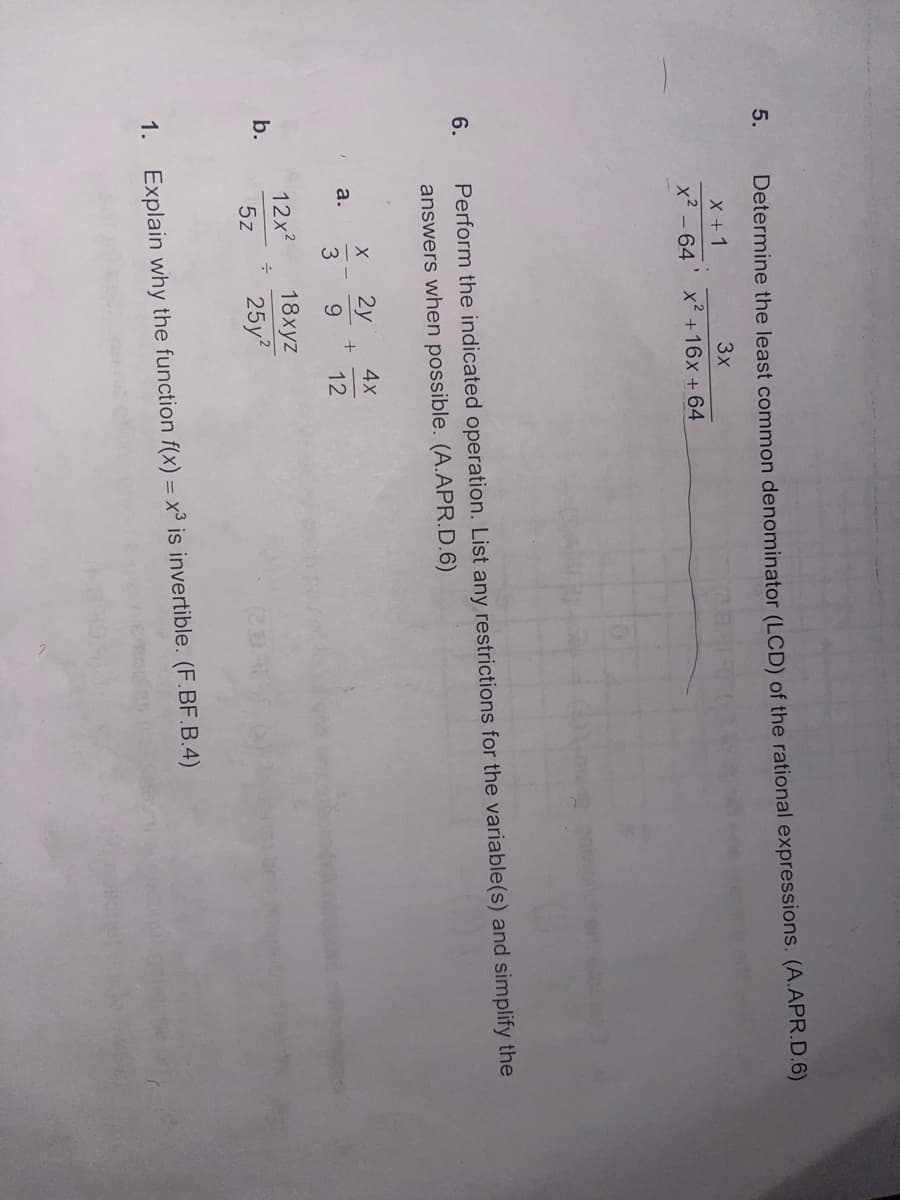 5.
Determine the least common denominator (LCD) of the rational expressions. (A.APR.D.6)
X + 1
3x
x² - 64
x² +16x + 64
6.
Perform the indicated operation. List any restrictions for the variable(s) and simplify the
answers when possible. (A.APR.D.6)
X
2y
4x
a.
+
3
9
12
12x²
18xyz
b.
5z
25y²
(233
1. Explain why the function f(x) = x³ is invertible. (F.BF.B.4)
÷