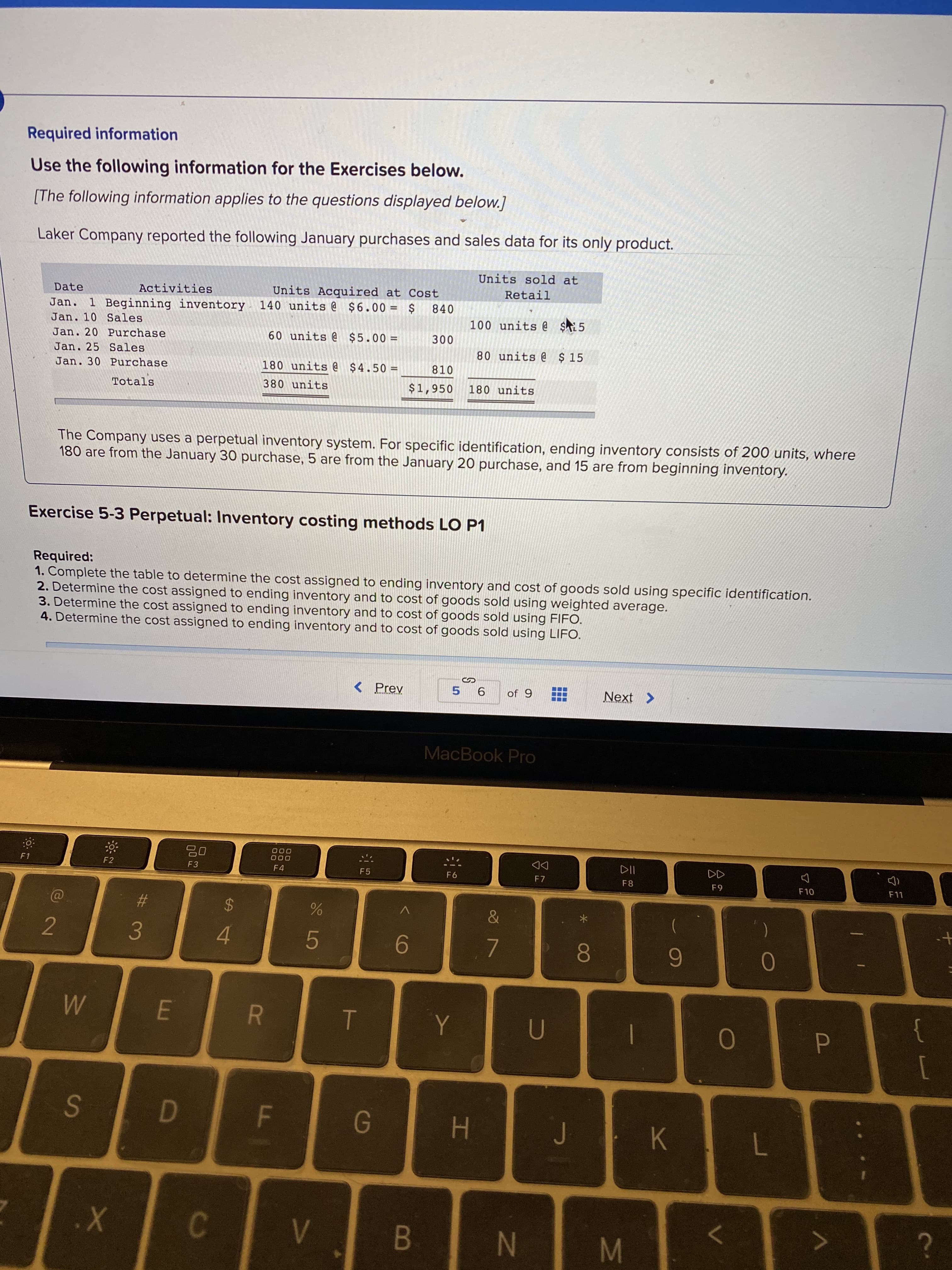 Laker Company reported the following January purchases and sales data for its only product.
Units sold at
Date
Activities
Units Acquired at Cost
Jan. 1 Beginning inventory 140 units @ $6.00 = $
Retail
840
Jan. 10 Sales
100 units @ $5
Jan. 20 Purchase
60 units @ $5.00 =
300
Jan. 25 Sales
80 units @ $ 15
Jan. 30 Purchase
180 units @ $4.50 =
810
Totals
380 units
$1,950
180 units
The Company uses a perpetual inventory system. For specific identification, ending inventory consists of 200 units, where
180 are from the January 30 purchase, 5 are from the January 20 purchase, and 15 are from beginning inventory.

