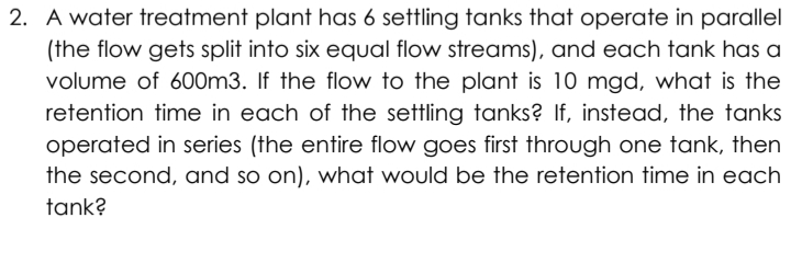 2. A water treatment plant has 6 settling tanks that operate in parallel
(the flow gets split into six equal flow streams), and each tank has a
volume of 600m3. If the flow to the plant is 10 mgd, what is the
retention time in each of the settling tanks? If, instead, the tanks
operated in series (the entire flow goes first through one tank, then
the second, and so on), what would be the retention time in each
tank?
