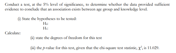 Conduct a test, at the 5% level of significance, to determine whether the data provided sufficient
evidence to conclude that an association exists between age group and knowledge level.
O State the hypotheses to be tested:
Не
Н:
Calculate:
state the degrees of freedom for this test
(ii) the p-value for this test, given that the chi-square test statistic, x², is 11.029.
