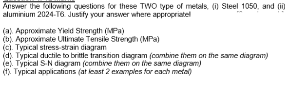 Answer the following questions for these TWO type of metals, (i) Steel 1050, and (i)
aluminium 2024-T6. Justify your answer where appropriate!
(a). Approximate Yield Strength (MPa)
(b). Approximate Ultimate Tensile Strength (MPa)
(c). Typical stress-strain diagram
(d). Typical ductile to brittle transition diagram (combine them on the same diagram)
(e). Typical S-N diagram (combine them on the same diagram)
(f). Typical applications (at least 2 examples for each metal)
