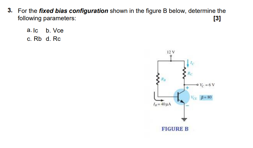 3. For the fixed bias configuration shown in the figure B below, determine the
following parameters:
[3]
a. Ic
b. Vce
c. Rb d. Rc
12 V
Re
Vc =6 V
Ver B= 80
Ig= 40 uA
FIGURE B
