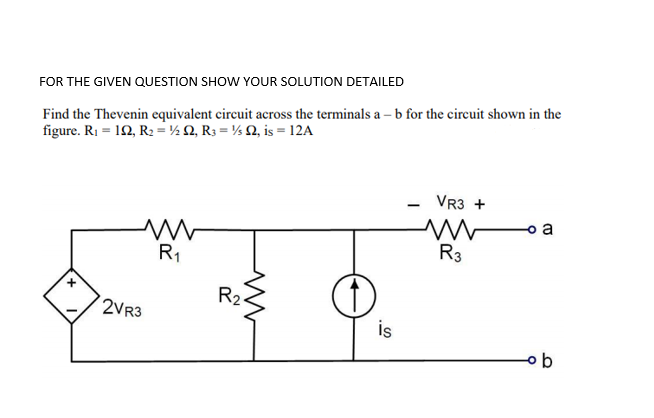 FOR THE GIVEN QUESTION SHOW YOUR SOLUTION DETAILED
Find the Thevenin equivalent circuit across the terminals a – b for the circuit shown in the
figure. R1 = 10, R2 =½ Q, R3 = ½ Q, is = 12A
VR3 +
o a
R1
R3
R2
2VR3
is
