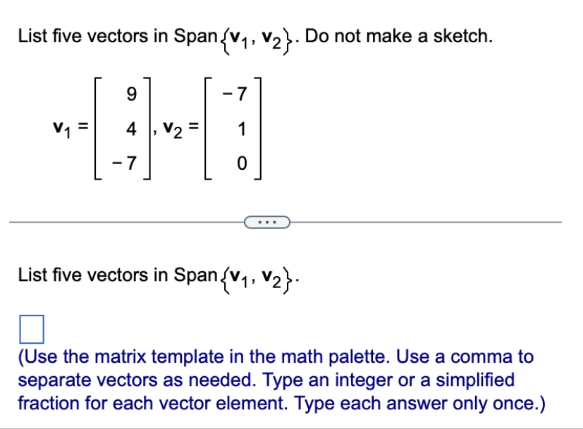 List five vectors in Span {V₁, V₂}. Do not make a sketch.
9
-7
4
HD
V2
1
-7
0
V₁
11
11
List five vectors in Span{V₁, V2}.
(Use the matrix template in the math palette. Use a comma to
separate vectors as needed. Type an integer or a simplified
fraction for each vector element. Type each answer only once.)
