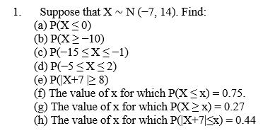 Suppose that X ~ N (-7, 14). Find:
(a) P(X<0)
(b) P(X >-10)
(c) P(-15 <X<-1)
(d) P(-5 <X<2)
(e) P(X+7 2 8)
(f) The value of x for which P(X <x) = 0.75.
The value of x for which P(X2x) = 0.27
(h) The value of x for which P(X+7|Sx) = 0.44
1.
