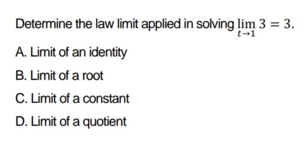 Determine the law limit applied in solving lim 3 = 3.
t→1
A. Limit of an identity
B. Limit of a root
C. Limit of a constant
D. Limit of a quotient