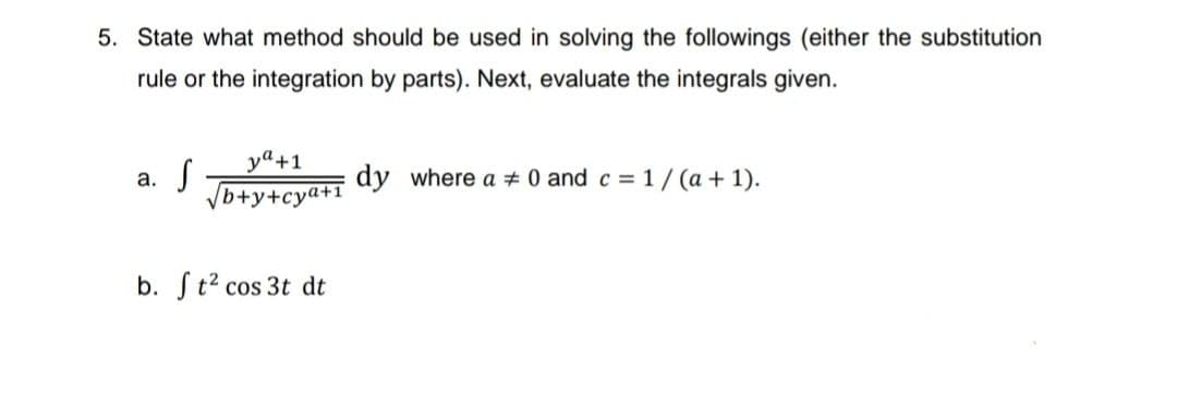 5. State what method should be used in solving the followings (either the substitution
rule or the integration by parts). Next, evaluate the integrals given.
a. S
ya +1.
√b+y+cya+1
b. ft² cos 3t dt
dy where a 0 and c = 1/(a + 1).