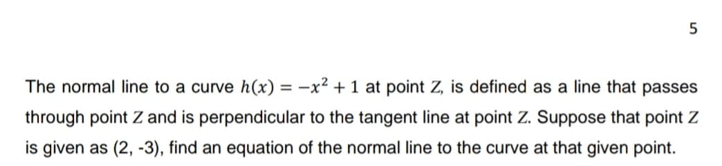5
The normal line to a curve h(x) = -x² + 1 at point Z, is defined as a line that passes
through point Z and is perpendicular to the tangent line at point Z. Suppose that point Z
is given as (2, -3), find an equation of the normal line to the curve at that given point.