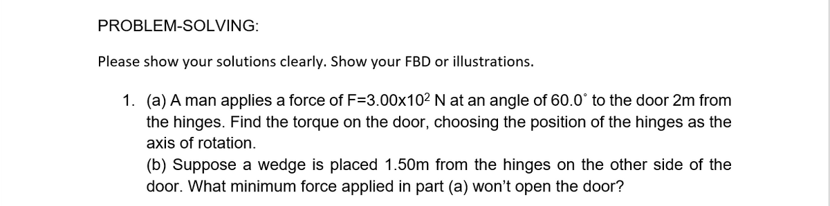 PROBLEM-SOLVING:
Please show your solutions clearly. Show your FBD or illustrations.
1. (a) A man applies a force of F=3.00x102 N at an angle of 60.0° to the door 2m from
the hinges. Find the torque on the door, choosing the position of the hinges as the
axis of rotation.
(b) Suppose a wedge is placed 1.50m from the hinges on the other side of the
door. What minimum force applied in part (a) won't open the door?

