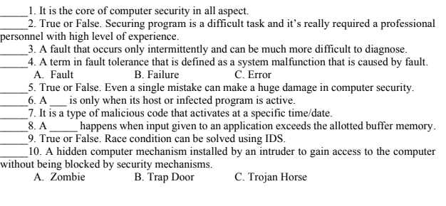 _1. It is the core of computer security in all aspect.
_2. True or False. Securing program is a difficult task and it's really required a professional
personnel with high level of experience.
_3. A fault that occurs only intermittently and can be much more difficult to diagnose.
_4. A term in fault tolerance that is defined as a system malfunction that is caused by fault.
A. Fault
_5. True or False. Even a single mistake can make a huge damage in computer security.
6. A__ is only when its host or infected program is active.
7. It is a type of malicious code that activates at a specific time/date.
8. A
_9. True or False. Race condition can be solved using IDS.
10. A hidden computer mechanism installed by an intruder to gain access to the computer
without being blocked by security mechanisms.
A. Zombie
B. Failure
C. Error
happens when input given to an application exceeds the allotted buffer memory.
B. Trap Door
C. Trojan Horse
