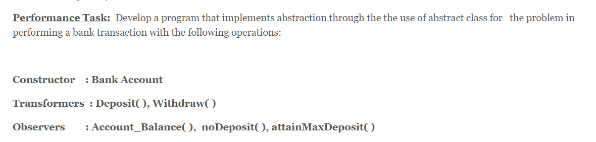 Performance Task: Develop a program that implements abstraction through the the use of abstract class for the problem in
performing a bank transaction with the following operations:
Constructor
: Bank Account
Transformers : Deposit(), Withdraw( )
Observers
: Account_Balance( ), noDeposit( ), attainMaxDeposit( )
