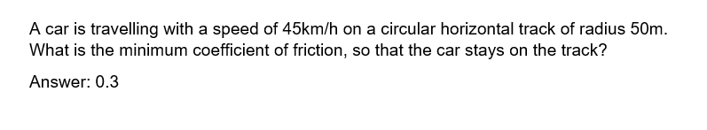 A car is travelling with a speed of 45km/h on a circular horizontal track of radius 50m.
What is the minimum coefficient of friction, so that the car stays on the track?
Answer: 0.3
