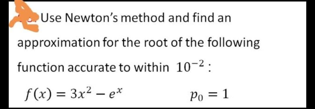 Use Newton's method and find an
approximation for the root of the following
function accurate to within 10-2 :
f(x) = 3x² – e*
Po = 1
