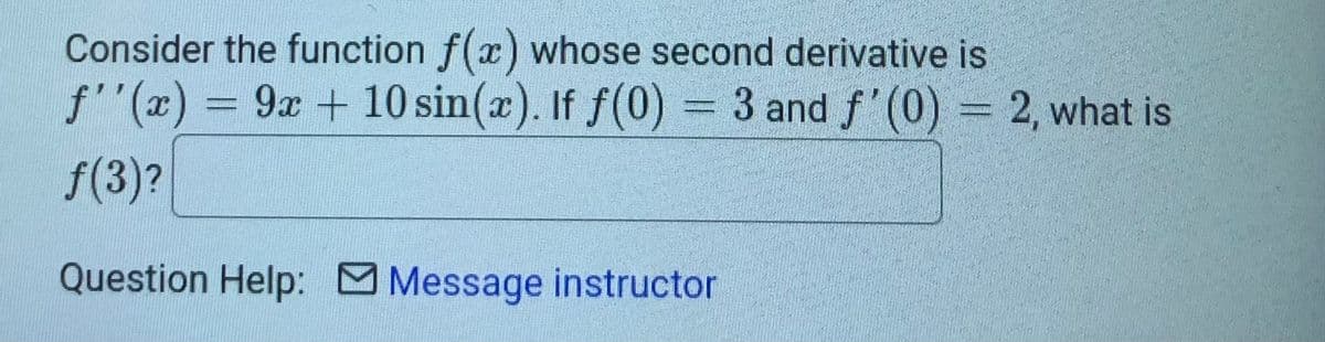 Consider the function f(x) whose second derivative is
f''(x) = 9x + 10 sin(x). If f(0) = 3 and f'(0) = 2, what is
f(3)?
Question Help: Message instructor
