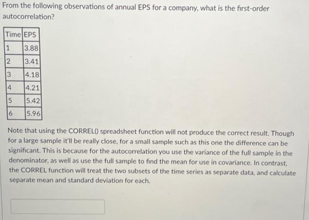 From the following observations of annual EPS for a company, what is the first-order
autocorrelation?
Time EPS
1
3.88
2
3.41
4.18
4.21
5.42
5.96
3
4
5
6
Note that using the CORREL() spreadsheet function will not produce the correct result. Though
for a large sample it'll be really close, for a small sample such as this one the difference can be
significant. This is because for the autocorrelation you use the variance of the full sample in the
denominator, as well as use the full sample to find the mean for use in covariance. In contrast,
the CORREL function will treat the two subsets of the time series as separate data, and calculate
separate mean and standard deviation for each.
