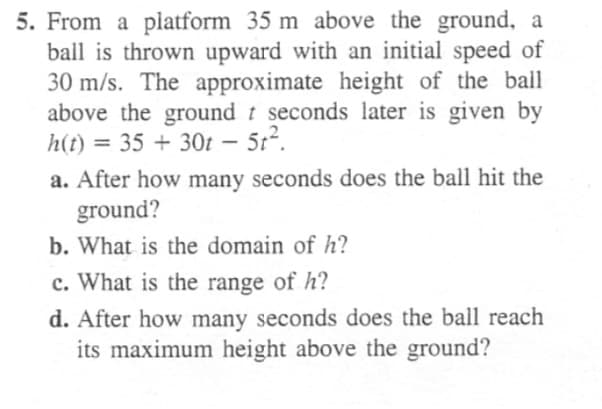 5. From a platform 35 m above the ground, a
ball is thrown upward with an initial speed of
30 m/s. The approximate height of the ball
above the ground t seconds later is given by
h(t) = 35 + 30t – 5t².
|
a. After how many seconds does the ball hit the
ground?
b. What is the domain of h?
c. What is the range of h?
d. After how many seconds does the ball reach
its maximum height above the ground?
