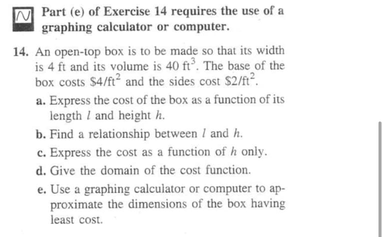Part (e) of Exercise 14 requires the use of a
graphing calculator or computer.
14. An open-top box is to be made so that its width
is 4 ft and its volume is 40 ft°. The base of the
box costs $4/ft and the sides cost $2/ft.
a. Express the cost of the box as a function of its
length I and height h.
b. Find a relationship between I and h.
c. Express the cost as a function of h only.
d. Give the domain of the cost function.
e. Use a graphing calculator or computer to ap-
proximate the dimensions of the box having
least cost.
