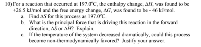 10) For a reaction that occurred at 197.0°C, the enthalpy change, AH, was found to be
+26.5 kJ/mol and the free energy change, AG, was found to be - 46 kJ/mol.
a. Find AS for this process as 197.0°C.
b. What is the principal force that is driving this reaction in the forward
direction, AS or AH? Explain.
c. If the temperature of the system decreased dramatically, could this process
become non-thermodynamically favored? Justify your answer.
