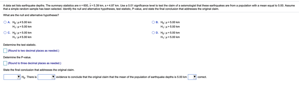 A data set lists earthquake depths. The summary statistics are n= 600, x= 5.39 km, s=4.87 km. Use a 0.01 significance level to test the claim of a seismologist that these earthquakes are from a population with a mean equal to 5.00. Assume
that a simple random sample has been selected. Identify the null and alternative hypotheses, test statistic, P-value, and state the final conclusion that addresses the original claim.
What are the null and alternative hypotheses?
Ο Α. H μ# 5.00 km
О в. Но: и-5.00 km
H1: µ = 5.00 km
H1: µ>5.00 km
O D. Ho: H= 5.00 km
H1:µ<5.00 km
O C. H : μ= 5.00 km
H1: µ#5.00 km
Determine the test statistic.
(Round to two decimal places as needed.)
Determine the P-value.
|(Round to three decimal places as needed.)
State the final conclusion that addresses the original claim.
Ho. There is
evidence to conclude that the original claim that the mean of the population of earthquake depths is 5.00 km
V correct.

