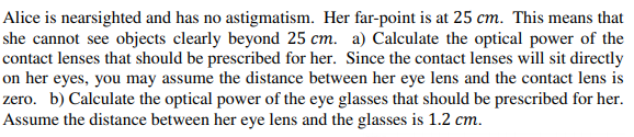 Alice is nearsighted and has no astigmatism. Her far-point is at 25 cm. This means that
she cannot see objects clearly beyond 25 cm. a) Calculate the optical power of the
contact lenses that should be prescribed for her. Since the contact lenses will sit directly
on her eyes, you may assume the distance between her eye lens and the contact lens is
zero. b) Calculate the optical power of the eye glasses that should be prescribed for her.
Assume the distance between her eye lens and the glasses is 1.2 cm.
