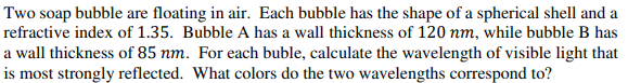 Two soap bubble are floating in air. Each bubble has the shape of a spherical shell and a
refractive index of 1.35. Bubble A has a wall thickness of 120 nm, while bubble B has
a wall thickness of 85 nm. For each buble, calculate the wavelength of visible light that
is most strongly reflected. What colors do the two wavelengths correspond to?
