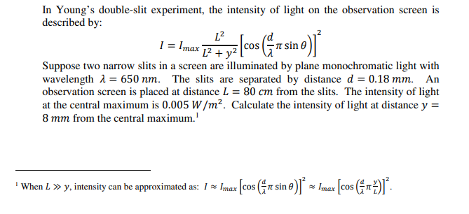 In Young's double-slit experiment, the intensity of light on the observation screen is
described by:
L?
P+yi (cos( sin e)
CoS
Suppose two narrow slits in a screen are illuminated by plane monochromatic light with
wavelength A = 650 nm. The slits are separated by distance d = 0.18 mm. An
observation screen is placed at distance L = 80 cm from the slits. The intensity of light
at the central maximum is 0.005 W /m². Calculate the intensity of light at distance y =
8 mm from the central maximum.'
' When L » y, intensity can be approximated as: I= Imax cos (FT sin 0) - Imax cos n
