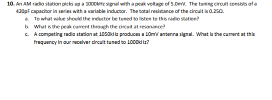 10. An AM radio station picks up a 1000kHz signal with a peak voltage of 5.0mV. The tuning circuit consists of a
420pF capacitor in series with a variable inductor. The total resistance of the circuit is 0.250.
a. To what value should the inductor be tuned to listen to this radio station?
b. What is the peak current through the circuit at resonance?
c. A competing radio station at 1050kHz produces a 10mV antenna signal. What is the current at this
frequency in our receiver circuit tuned to 100OKH2?
