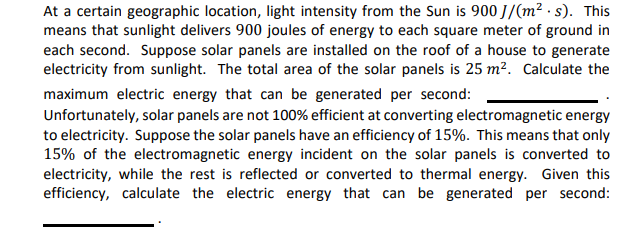 At a certain geographic location, light intensity from the Sun is 900 J/(m² .s). This
means that sunlight delivers 900 joules of energy to each square meter of ground in
each second. Suppose solar panels are installed on the roof of a house to generate
electricity from sunlight. The total area of the solar panels is 25 m². Calculate the
maximum electric energy that can be generated per second:
Unfortunately, solar panels are not 100% efficient at converting electromagnetic energy
to electricity. Suppose the solar panels have an efficiency of 15%. This means that only
15% of the electromagnetic energy incident on the solar panels is converted to
electricity, while the rest is reflected or converted to thermal energy. Given this
efficiency, calculate the electric energy that can be generated per second:
