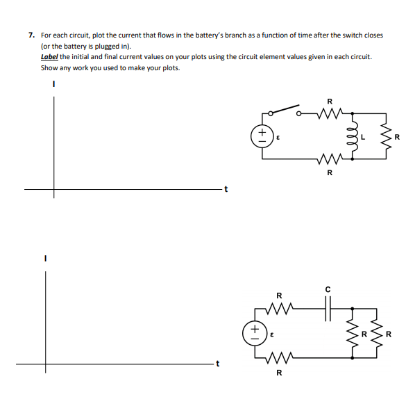 7. For each circuit, plot the current that flows in the battery's branch as a function of time after the switch closes
(or the battery is plugged in).
Label the initial and final current values on your plots using the circuit element values given in each circuit.
Show any work you used to make your plots.
R
R
R
R
R
