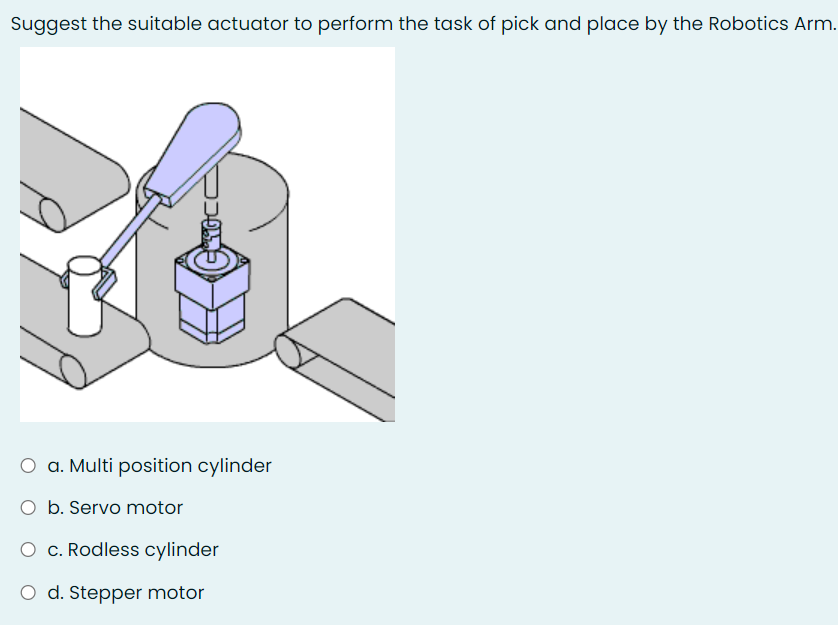 Suggest the suitable actuator to perform the task of pick and place by the Robotics Arm.
O a. Multi position cylinder
O b. Servo motor
O c. Rodless cylinder
O d. Stepper motor
